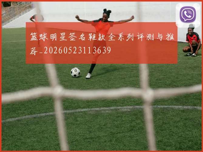 篮球明星签名鞋款全系列评测与推荐_20260523113639