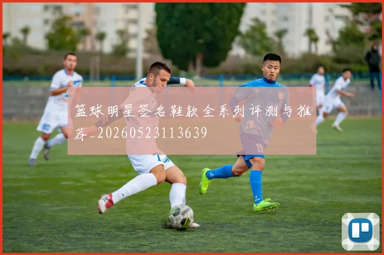 篮球明星签名鞋款全系列评测与推荐_20260523113639